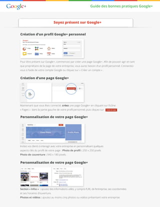 Guide des bonnes pratiques Google+
Soyez présent sur Google+
Création d’un profil Google+ personnel
Création d’une page Google+
Personnalisation de votre page Google+
Personnalisation de votre page Google+
Pour être présent sur Google+, commencez par créer une page Google+. Afin de pouvoir agir en tant
que propriétaire de la page de votre entreprise, vous aurez besoin d’un profil personnel. Connectez-
vous à l’aide de votre compte Google ou cliquez sur « Créer un compte » .
Maintenant que vous êtes connecté, créez une page Google+ en cliquant sur l’icône
« Pages » dans la partie gauche de votre profil personnel, puis cliquez sur
Incitez vos clients à interagir avec votre entreprise en personnalisant quelques
aspects clés du profil de votre page : Photo de profil : 250 x 250 pixels
Photo de couverture : 940 x 180 pixels.
Section « Infos »  : ajoutez des informations utiles, y compris l’URL de l’entreprise, ses coordonnées
et ses horaires d’ouverture.
Photos et vidéos : ajoutez au moins cinq photos ou vidéos présentant votre entreprise.
 