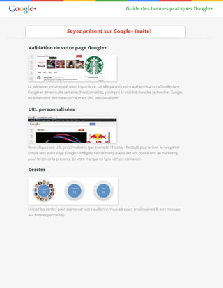 Guide des bonnes pratiques Google+
Soyez présent sur Google+ (suite)
Validation de votre page Google+
La validation est une opération importante, car elle garantit votre authentification officielle dans
Google et déverrouille certaines fonctionnalités, y compris la visibilité dans les recherches Google,
les extensions de réseau social et les URL personnalisées.
URL personnalisées
Cercles
Revendiquez vos URL personnalisées (par exemple +Toyota, +Redbull) pour activer la navigation
simple vers votre page Google+. Intégrez +Votre marque à toutes vos opérations de marketing
pour renforcer la présence de votre marque en ligne et hors connexion.
Utilisez les cercles pour segmenter votre audience. Vous adressez ainsi toujours le bon message
aux bonnes personnes.
 