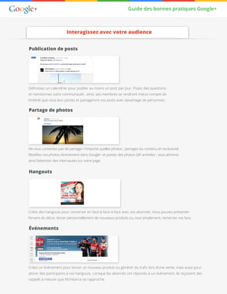 Guide des bonnes pratiques Google+
Publication de posts
Partage de photos
Hangouts
Événements
Définissez un calendrier pour publier au moins un post par jour. Posez des questions
et mentionnez votre communauté : ainsi, ses membres se rendront mieux compte de
l’intérêt que vous leur portez et partageront vos posts avec davantage de personnes.
Ne vous contentez pas de partager n’importe quelles photos : partagez du contenu en exclusivité.
Modifiez vos photos directement dans Google+ et postez des photos GIF animées : vous attirerez
ainsi l’attention des internautes sur votre page.
Créez des hangouts pour converser en face-à-face-à-face avec vos abonnés. Vous pouvez présenter
l’envers du décor, lancer personnellement de nouveaux produits ou, tout simplement, remercier vos fans.
Créez un événement pour lancer un nouveau produit ou générer du trafic lors d’une vente, mais aussi pour
attirer des participants à vos hangouts. Lorsque les abonnés ont répondu à un événement, ils reçoivent des
rappels à mesure que l’échéance se rapproche.
Interagissez avec votre audience
 