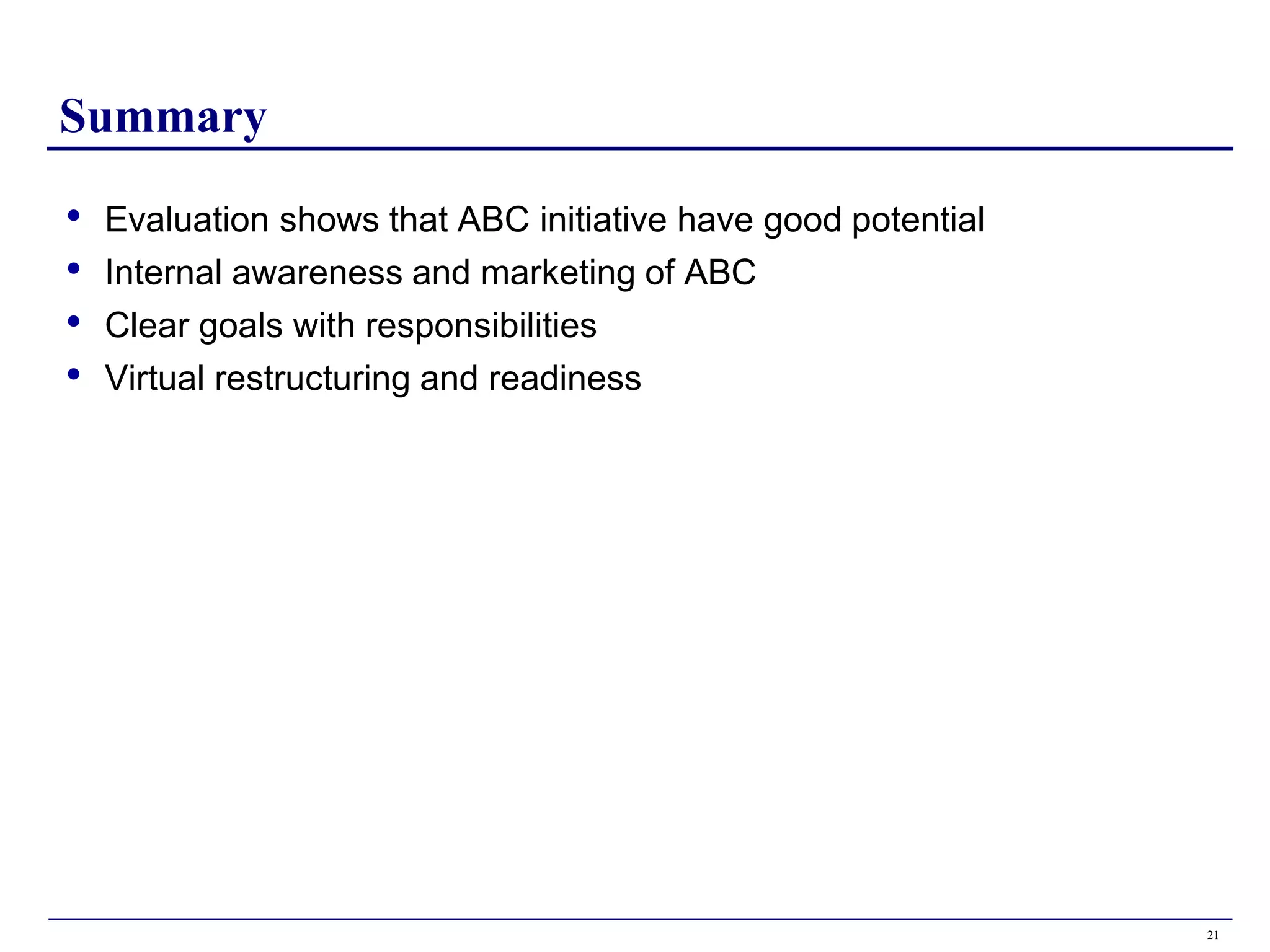 Summary

•   Evaluation shows that ABC initiative have good potential
•   Internal awareness and marketing of ABC
•   Clear goals with responsibilities
•   Virtual restructuring and readiness




                                                               21
 