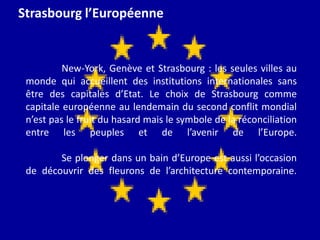Strasbourg l’EuropéenneNew-York, Genève et Strasbourg : les seules villes au monde qui accueillent des institutions internationales sans être des capitales d’Etat. Le choix de Strasbourg comme capitale européenne au lendemain du second conflit mondial n’est pas le fruit du hasard mais le symbole de la réconciliation entre les peuples et de l’avenir de l’Europe.Se plonger dans un bain d’Europe est aussi l’occasion de découvrir des fleurons de l’architecture contemporaine.