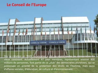   Le Conseil de l’EuropeDès sa création en 1949, sa vocation a été de réunir toutes les démocraties du vieux continent. Actuellement 47 pays membres, représentant environ 800 millions de personnes, font partie de ce „club” des démocraties pluralistes, qui se préoccupe en priorité de la protection des droits de l’homme, mais aussi d’affaires sociales, d’éducation, de culture et d’environnement. 