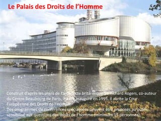 Le Palais des Droits de l’HommeConstruit d’après les plans de l’architecte britannique Sir Richard Rogers, co-auteur du Centre Beaubourg de Paris, il a été inauguré en 1995. Il abrite la Cour Européenne des Droits de l’Homme.Des programmes de conférences spécialisées peuvent être proposés au public sensibilisé aux questions des droits de l’homme (minimum 15 personnes). 