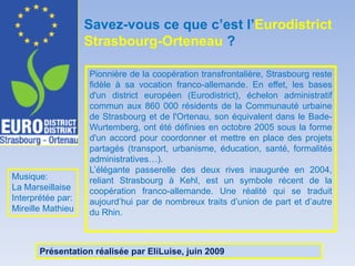 Savez-vous ce que c’est l’EurodistrictStrasbourg-Orteneau?Pionnière de la coopération transfrontalière, Strasbourg reste fidèle à sa vocation franco-allemande. En effet, les bases d'un district européen (Eurodistrict), échelon administratif commun aux 860 000 résidents de la Communauté urbaine de Strasbourg et de l'Ortenau, son équivalent dans le Bade-Wurtemberg, ont été définies en octobre 2005 sous la forme d'un accord pour coordonner et mettre en place des projets partagés (transport, urbanisme, éducation, santé, formalités administratives…). L’élégante passerelle des deux rives inaugurée en 2004, reliant Strasbourg à Kehl, est un symbole récent de la coopération franco-allemande. Une réalité qui se traduit aujourd’hui par de nombreux traits d’union de part et d’autre du Rhin. Musique:La MarseillaiseInterprétée par:Mireille MathieuPrésentationréalisée par EliLuise, juin 2009