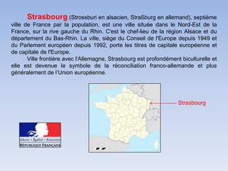 Strasbourg (Strossburi en alsacien, Straßburg en allemand), septième ville de France par la population, est une ville située dans le Nord-Est de la France, sur la rive gauche du Rhin. C'est le chef-lieu de la région Alsace et du département du Bas-Rhin. La ville, siège du Conseil de l'Europe depuis 1949 et du Parlement européen depuis 1992, porte les titres de capitale européenne et de capitale de l'Europe.Ville frontière avec l'Allemagne, Strasbourg est profondément biculturelle et elle est devenue le symbole de la réconciliation franco-allemande et plus généralement de l’Union européenne.             Strasbourg