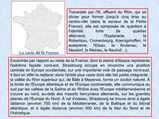 Traversée par l'Ill, affluent du Rhin, qui se divise pour former jusqu'à cinq bras au centre-ville (dans le secteur de la Petite France), elle est composée de quartiers à l'identité forte (le quartier allemand, l'Esplanade, la Robertsau, Cronenbourg, Koenigshoffen, Hautepierre, l'Elsau, la Krutenau, le Neudorf, la Meinau, le Neuhof…).La carte de la FranceExcentrée par rapport au reste de la France, dont la plaine d'Alsace représente l'extrême façade nord-est, Strasbourg occupe en revanche une position centrale en Europe occidentale, sur une importante voie de passage nord-sud. Il faut en effet la replacer dans l'entité plus vaste dont elle fait partie intégrante : la vallée du Rhin supérieur qui, de Bâle à Mayence, forme un couloir naturel. À la limite de l'Europe atlantique et de l'Europe continentale, elle communique au sud par les vallées de la Saône et du Rhône avec l'Europe méditerranéenne et s'ouvre au nord, au-delà des massifs hercyniens allemands, sur les grandes plaines de l'Europe du Nord. À vol d'oiseau, Strasbourg se trouve ainsi à égale distance (environ 750 km) de la Méditerranée, de la Baltique et du littoral atlantique, et à égale distance (environ 500 km) de la Mer du Nord et de l'Adriatique.