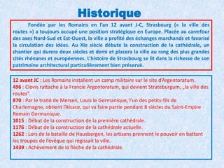 HistoriqueFondée par les Romains en l’an 12 avant J-C, Strasbourg (« la ville des routes ») a toujours occupé une position stratégique en Europe. Placée au carrefour des axes Nord-Sud et Est-Ouest, la ville a profité des échanges marchands et favorisé la circulation des idées. Au XIe siècle débute la construction de la cathédrale, un chantier qui durera deux siècles et demi et placera la ville au rang des plus grandes cités rhénanes et européennes. L’histoire de Strasbourg se lit dans la richesse de son patrimoine architectural particulièrement bien préservé.12 avant JC : Les Romains installent un camp militaire sur le site d’Argentoratum. 496 : Clovis rattache à la Francie Argentoratum, qui devient Strateburgum, „la ville des routes”. 870 : Par le traité de Mersen, Louis le Germanique, l’un des petits-fils de Charlemagne, obtient l’Alsace, qui va faire partie pendant 8 siècles du Saint-Empire Romain Germanique. 1015 : Début de la construction de la première cathédrale. 1176 : Début de la construction de la cathédrale actuelle. 1262 : Lors de la bataille de Hausbergen, les artisans prennent le pouvoir en battant les troupes de l’évêque qui régissait la ville. 1439 : Achèvement de la flèche de la cathédrale. 
