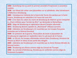 1450 : Gutenberg met au point le premier procédé d’impression à caractères mobiles.1518 : Les thèses de Luther sont placardées sur la cathédrale, elles introduisent la Réforme à Strasbourg. 1681 : Conséquence indirecte de la Guerre de Trente Ans perdue par le Saint-Empire, Strasbourg est rattachée à la France de Louis XIV. 1792 : C’est dans les salons du maire de Strasbourg de Dietrich qu’est interprété le „Chant militaire pour l’armée du Rhin” qui deviendra la Marseillaise. 1870 : Siège de Strasbourg et capitulation devant l’empire allemand. 1871 : Strasbourg devient capitale du „Reichsland” d’Alsace-Lorraine. 1918 : Libération de Strasbourg le 22 novembre par les troupes françaises conduites par le Général Gouraud. 1939 : En prévision de la guerre, l’évacuation de toute la population de Strasbourg est organisée en septembre dans le sud-ouest de la France. 1940 : Le 18 juin, les troupes allemandes entrent dans Strasbourg. Annexion de l’Alsace au Reich et retour d’une partie des refugiés. 1944 : Libération de Strasbourg le 23 novembre par la 2ème Division Blindée du Général Leclerc. 1949 : Strasbourg est choisie comme siège du Conseil de l’Europe. 1992 : Au sommet d’Edimbourg, Strasbourg est confortée comme siège du Parlement Européen.