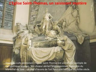 L’Eglise Saint-Thomas, un saisissant mystèreVouée au culte protestant, l’église Saint-Thomas est un très bel exemple de l’art gothique alsacien. Son choeur abrite l’impressionnant mausolée du Maréchal de Saxe : un chef d’œuvre de l’art funéraire baroque du XVIIIe siècle. 