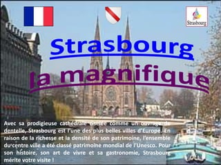 Strasbourg la magnifique Avec sa prodigieuse cathédrale ciselée comme un ouvrage de dentelle, Strasbourg est l’une des plus belles villes d’Europe. En raison de la richesse et la densité de son patrimoine, l’ensemble du centre ville a été classé patrimoine mondial de l’Unesco. Pour son histoire, son art de vivre et sa gastronomie, Strasbourg mérite votre visite ! 