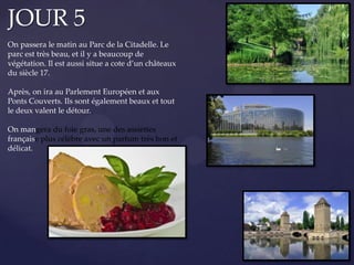 JOUR 5
On passera le matin au Parc de la Citadelle. Le
parc est très beau, et il y a beaucoup de
végétation. Il est aussi situe a cote d’un châteaux
du siècle 17.
Après, on ira au Parlement Européen et aux
Ponts Couverts. Ils sont également beaux et tout
le deux valent le détour.
On mangera du foie gras, une des assiettes
française plus célèbre avec un parfum très bon et
délicat.
 