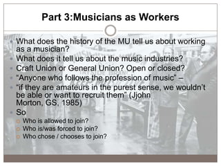 Part 3:Musicians as Workers
 What does the history of the MU tell us about working
as a musician?
 What does it tell us ...