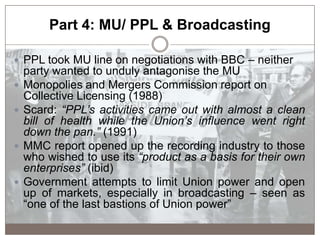 Part 4: MU/ PPL & Broadcasting
 PPL took MU line on negotiations with BBC – neither
party wanted to unduly antagonise the...