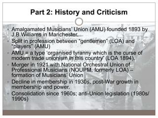 Part 2: History and Criticism
 Amalgamated Musicians‟ Union (AMU) founded 1893 by
J.B.Williams in Manchester.
 Split in ...