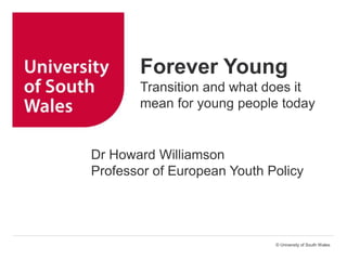 © University of South Wales
Forever Young
Transition and what does it
mean for young people today
Dr Howard Williamson
Professor of European Youth Policy
 