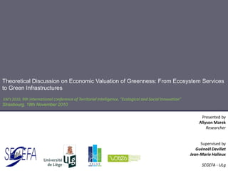 Theoretical Discussion on Economic Valuation of Greenness: From Ecosystem Services
to Green Infrastructures
ENTI 2010, 9th international conference of Territorial Intelligence, "Ecological and Social Innovation"
Strasbourg, 18th November 2010
Presented by
Allyson Marek
Researcher
Supervised by
Guénaël Devillet
Jean-Marie Halleux
SEGEFA - ULg
 