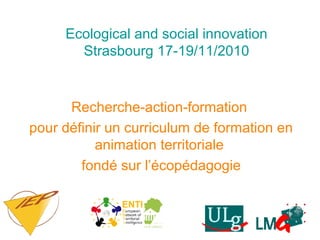 Ecological and social innovation
Strasbourg 17-19/11/2010
Recherche-action-formation
pour définir un curriculum de formation en
animation territoriale
fondé sur l’écopédagogie
 