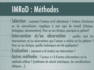IMRaD : Méthodes
Sélection : comment l’auteur a-t-il sélectionné ? Critères d'inclusion
ou de non-inclusion s'applique à tout type de travail (clinique,
biologique, documentaire). Pour un cas clinique, pourquoi ce patient?
Intervention et/ou observation :                       quelles sont les
interventions et/ou observations que l’auteur a réalisé sur les patients ?
Pour un cas clinique, quelles techniques ont été appliquées?
Evaluation : comment a-t-il évalué son intervention ?
Autres méthodes : l’auteur a t il d'autres informations sur la
méthode utilisée ? (méthodes de calculs statistiques, les considérations
éthiques,…).
 