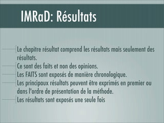 IMRaD: Résultats

Le chapitre résultat comprend les résultats mais seulement des
résultats.
Ce sont des faits et non des opinions.
Les FAITS sont exposés de manière chronologique.
Les principaux résultats peuvent être exprimés en premier ou
dans l'ordre de présentation de la méthode.
Les résultats sont exposés une seule fois
 