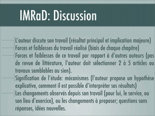 IMRaD: Discussion
L’auteur discute son travail (résultat principal et implication majeure)
Forces et faiblesses du travail réalisé (biais de chaque chapitre)
Forces et faiblesses de ce travail par rapport à d’autres auteurs (pas
de revue de littérature, l’auteur doit sélectionner 2 à 5 articles ou
travaux semblables au sien).
Signiﬁcation de l’étude: mécanismes (l’auteur propose un hypothèse
explicative, comment il est possible d’interpréter ses résultats)
Les changements observés depuis son travail (pour lui, le service, ou
son lieu d’exercice), ou les changements à proposer; questions sans
réponses, idées nouvelles.
 