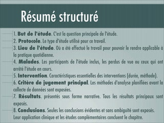 Résumé structuré
1. But de l'étude. C'est la question principale de l'étude.
2. Protocole. Le type d'étude utilisé pour ce travail.
3. Lieu de l'étude. Où a été effectué le travail pour pouvoir le rendre applicable à
la pratique quotidienne.
4. Malades. Les participants de l'étude inclus, les perdus de vue ou ceux qui ont
arrêté l'étude en cours.
5. Intervention. Caractéristiques essentielles des interventions (durée, méthode).
6. Critère de jugement principal. Les méthodes d'analyse planiﬁées avant la
collecte de données sont exposées.
7. Résultats. présentés sous forme narrative. Tous les résultats principaux sont
exposés.
8. Conclusions. Seules les conclusions évidentes et sans ambiguïté sont exposés.
Leur application clinique et les études complémentaires concluent le chapitre.
 