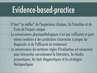 Evidence-based-practice
 Il faut "se méﬁer" de l'expérience clinique, de l'intuition et de
    l'avis de l'expert unique
 La connaissance physiopathologique n'est pas sufﬁsante et peut
    même conduire à des prédictions incorrectes à propos du
    diagnostic et de l'efﬁcacité du traitement
 La connaissance de certaines règles d'évaluation est nécessaire
    pour interpréter correctement la littérature, les études
    pronostiques, les tests diagnostiques et les stratégies
    thérapeutiques
 
