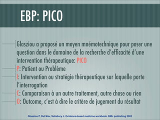 EBP: PICO
Glasziou a proposé un moyen mnémotechnique pour poser une
question dans le domaine de la recherche d’efﬁcacité d’une
intervention thérapeutique: PICO
P: Patient ou Problème
I: Intervention ou stratégie thérapeutique sur laquelle porte
l’interrogation
C: Comparaison à un autre traitement, autre chose ou rien
O: Outcome, c’est à dire le critère de jugement du résultat
     Glasziou P, Del Mav, Salisbury J. Evidence-based medicine workbook. BMJ publishing 2003
 