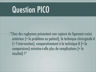 Question PICO

“Chez des rugbymen présentant une rupture du ligament croisé
 antérieur (= le problème ou patient), la technique chirurgicale A
 (= l’intervention), comparativement à la technique B (= la
 comparaison) entraîne-t-elle plus de complications (= le
 résultat) ?”
 