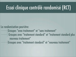 Essai clinique contrôlé randomisé (RCT)


La randomisation peut-être:
       Groupes “avec traitement” et “sans traitement”
       Groupes avec “traitement standard” et “traitement standard plus
        nouveau traitement”
       Groupes avec “traitement standard” et “nouveau traitement”
 