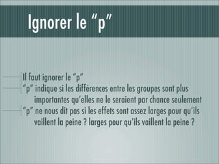 Ignorer le “p”

Il faut ignorer le “p”
“p” indique si les différences entre les groupes sont plus
     importantes qu’elles ne le seraient par chance seulement
“p” ne nous dit pas si les effets sont assez larges pour qu’ils
     vaillent la peine ? larges pour qu’ils vaillent la peine ?
 