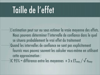 Taille de l’effet

L’estimation peut sur ou sous estimer la vraie moyenne des effets.
  Nous pouvons déterminer l’intervalle de conﬁance dans le quel
  se situera probablement le vrai effet du traitement
Quand les intervalles de conﬁance ne sont pas explicitement
  fournis vous pouvez souvent les calculer vous-même en utilisant
  cette approximation :
IC 95% = différence entre les moyennes ± 3 x ETmoy / √nmoy
 