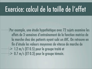 Exercice: calcul de la taille de l’effet

  Par exemple, une étude hypothétique avec 72 sujets examine les
    effets de 3 semaines d’entraînement de la fonction motrice de
    la marche chez des patients ayant subi un AVC. On retrouve en
    ﬁn d’étude les valeurs moyennes de vitesse de marche de
  -> 1.2 m/s (ET 0.5) pour le groupe traité et
  -> 0.7 m/s (ET 0.3) pour le groupe témoin.
 