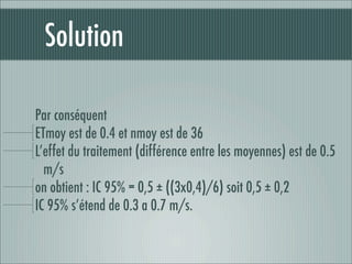 Solution

Par conséquent
ETmoy est de 0.4 et nmoy est de 36
L’effet du traitement (différence entre les moyennes) est de 0.5
  m/s
on obtient : IC 95% = 0,5 ± ((3x0,4)/6) soit 0,5 ± 0,2
IC 95% s’étend de 0.3 a 0.7 m/s.
 