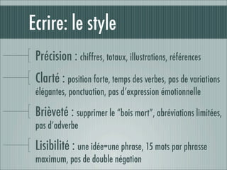 Ecrire: le style
 Précision : chiffres, totaux, illustrations, références
 Clarté : position forte, temps des verbes, pas de variations
 élégantes, ponctuation, pas d’expression émotionnelle

 Brièveté : supprimer le “bois mort”, abréviations limitées,
 pas d’adverbe

 Lisibilité : une idée=une phrase, 15 mots par phrasse
 maximum, pas de double négation
 