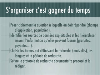 S’organiser c’est gagner du temps
 Poser clairement la question à laquelle on doit répondre (champs
    d’application, population).
 Identiﬁer les sources de données exploitables et les hiérarchiser
    suivant l’information qu’elles peuvent fournir (gratuites,
    payantes….).
 Choisir les termes qui déﬁnissent la recherche (mots clés), les
    langues et la période de recherche.
 Suivre le protocole de recherche documentaire proposé et le
    rédiger .
 