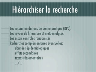 Hiérarchiser la recherche

Les recommandations de bonne pratique (RPC).
Les revues de littérature et méta-analyses.
Les essais contrôlés randomisés
Recherches complémentaires éventuelles:
    données épidémiologiques
    effets secondaires
    textes réglementaires
    …/…
 
