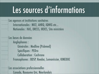 Les sources d’informations
Les agences et institutions sanitaires
    Internationales : NICE, AHRQ, IQWIG etc…
    Nationales : HAS, DRESS, IRDES, Site ministère

Les bases de données
    Anglophones :
        Générales : Medline (Pubmed)
        Spéciﬁques : PEDro
        Collaboration : Cochrane
    Francophones : BDSP, Reedoc, Lemanissier, KINEDOC

Les associations professionnelles
    Canada, Royaume Uni, Néerlandais
 
