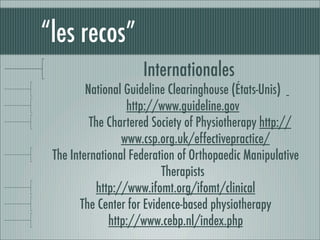 “les recos”
                     Internationales
         National Guideline Clearinghouse (États-Unis)
                  http://www.guideline.gov
          The Chartered Society of Physiotherapy http://
                 www.csp.org.uk/effectivepractice/
 The International Federation of Orthopaedic Manipulative
                          Therapists
           http://www.ifomt.org/ifomt/clinical
       The Center for Evidence-based physiotherapy
              http://www.cebp.nl/index.php 
 