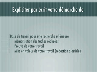 Expliciter par écrit votre démarche de



Base de travail pour une recherche ultérieure
   Mémorisation des tâches réalisées
   Preuve de votre travail
   Mise en valeur de votre travail (rédaction d’article)
 