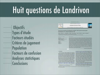 Huit questions de Landrivon
                                                                                             European Journal of Pain 13 (2009) 51–55



                                                                                          Contents lists available at ScienceDirect




 Objectifs
                                                                                       European Journal of Pain
                                                                          journal homepage: www.EuropeanJournalPain.com




Types d’étude
                        Can rate of recovery be predicted in patients with acute low back pain?
                        Development of a clinical prediction rule
                        Mark J. Hancock a,*, Christopher G. Maher b, Jane Latimer b, Rob D. Herbert b, James H. McAuley a,b
                        a
                            Back Pain Research Group, University of Sydney, P.O. Box 170, Lidcombe, NSW 1825, Australia
                        b
                            Musculoskeletal Division, The George Institute for International Health, University of Sydney, Sydney, New South Wales, Australia




Facteurs étudiés
                        a r t i c l e           i n f o                            a b s t r a c t

                        Article history:                                           Some patients with low back pain recover quickly while others continue to experience pain beyond 3
                        Received 18 November 2007                                  months. The primary aim of this study was to develop a simple prediction rule to help clinicians identify
                        Received in revised form 30 January 2008                   patients with acute low back pain likely to recover at different rates. The secondary aim was to compare a
                        Accepted 11 March 2008
                                                                                   clinician’s prognosis judgement to the prediction rule. The study sample included 239 patients with acute
                        Available online 29 April 2008
                                                                                   low back pain who participated in a randomised controlled trial. The primary outcome was days to recov-




Critères de jugement
                                                                                   ery from pain. Potential prognostic factors were initially tested for univariate association with recovery
                        Keywords:
                                                                                   using Cox regression (p < 0.1). Continuous prognostic factors with a signiﬁcant association were dichot-
                        Low back pain
                        Prognosis
                                                                                   omised using a median split. Signiﬁcantly associated prognostic factors were then included in a multivar-
                        Predictive factors                                         iate forward stepwise Cox regression. We then separated participants into strata according to the number
                        Primary care                                               of predictors in the ﬁnal model for which they were positive. Our results suggest that a clinical prediction
                                                                                   rule using three simple prognostic factors was able to differentiate between patients who recover quickly
                                                                                   and those who recover slowly. Patients with lower than average initial pain intensity, shorter duration of
                                                                                   symptoms and fewer previous episodes recovered more quickly (HR = 3.5, 95% CI, 1.8–7.0) than patients




Population
                                                                                   without these characteristics. Therapists were able to predict patients likely to recover at different rates,
                                                                                   (HR = 1.6, 95% CI, 1.2–2.1), however, they did not perform as well as the clinical prediction rule. The rule
                                                                                   requires validation in a different sample of patients.
                                                                                   Ó 2008 European Federation of Chapters of the International Association for the Study of Pain. Published
                                                                                                                                                            by Elsevier Ltd. All rights reserved.




Facteurs de confusion
                        1. Introduction                                                                               responsible for most of the costs attributable to back pain (Austra-
                                                                                                                      lian Institute of Health and Welfare, 2000). Identifying patients
                            Acute low back pain is widely considered to have a good prog-                             who recover at different rates during the ﬁrst 3 months is also
                        nosis. A recent systematic review concluded that on average pain                              important but little research has focussed on this. We are unaware
                        reduces by between 12% and 84% within the ﬁrst 4 weeks, but                                   of any previous studies that investigated prognostic factors for the
                        many patients do not recover either quickly or completely (Pengel                             outcome of time (days) to recovery of pain during the ﬁrst 3
                        et al., 2003). While the proportion of patients who have recovered                            months. We believe that time to recovery of pain is possibly the




Analyses statistiques
                        by different time points varies between studies, a consistent ﬁnd-                            most important or understandable outcome to many patients with
                        ing is that there is considerable variability in outcomes: some pa-                           low back pain. A predictor of high rates of recovery by 3 months
                        tients with acute low back pain recover quickly while other                                   tells a patient very little about how quickly their pain is likely to
                        patients continue to experience pain beyond 3 months. The ability                             recover during the ﬁrst 3 months. Predictors of very rapid recovery
                        to identify patients with acute low back pain likely to recover at                            of pain may clearly be different to predictors of recovery by 3
                        different rates has important implications for clinical practice.                             months. Three months is a long time to experience low back pain
                            Previous studies of prognostic factors for patients with acute                            and providing patients with a more accurate prognosis in terms
                        low back pain mostly use arbitrary time points such as 6 weeks                                of days to recovery would be beneﬁcial and help with decisions




Conclusions
                        or 3 months to assess outcome. The majority of studies have con-                              regarding the need for interventions.
                        centrated on identifying those patients likely to develop chronic                                 Some authors have attempted to develop prediction rules to as-
                        pain, (Bekkering et al., 2005; Grotle et al., 2005; Enthoven et al.,                          sist clinicians in identifying patients with low back pain with dif-
                        2006; Pransky et al., 2006; Grotle et al., 2007) as this group is                             ferent prognoses (Bekkering et al., 2005; Pransky et al., 2006;
                                                                                                                      Jellema et al., 2007). There has been little investigation into the rel-
                            * Corresponding author. Tel.: +61 2 93519671; fax: +61 2 93519681.                        ative performance of these prediction rules compared with a clini-
                              E-mail address: M.Hancock@usyd.edu.au (M.J. Hancock).                                   cian’s overall assessment of prognosis. One study found general

                        1090-3801/$34.00 Ó 2008 European Federation of Chapters of the International Association for the Study of Pain. Published by Elsevier Ltd. All rights reserved.
                        doi:10.1016/j.ejpain.2008.03.007
 