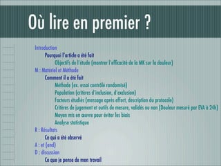 Où lire en premier ?
 Introduction
       Pourquoi l’article a été fait
             Objectifs de l’étude (montrer l’efﬁcacité de la MK sur la douleur)
 M : Matériel et Méthode
       Comment il a été fait
             Méthode (ex. essai contrôlé randomisé)
             Population (critères d’inclusion, d’exclusion)
             Facteurs étudiés (massage après effort, description du protocole)
             Critères de jugement et outils de mesure, validés ou non (Douleur mesuré par EVA à 24h)
             Moyen mis en œuvre pour éviter les biais
             Analyse statistique
 R : Résultats
       Ce qui a été observé
 A : et (and)
 D : discussion
       Ce que je pense de mon travail
 