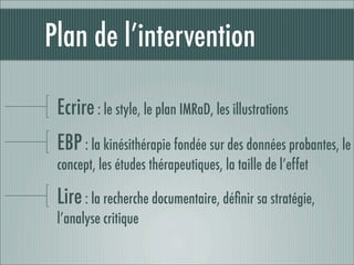 Plan de l’intervention

 Ecrire : le style, le plan IMRaD, les illustrations
 EBP : la kinésithérapie fondée sur des données probantes, le
 concept, les études thérapeutiques, la taille de l’effet

 Lire : la recherche documentaire, déﬁnir sa stratégie,
 l’analyse critique
 
