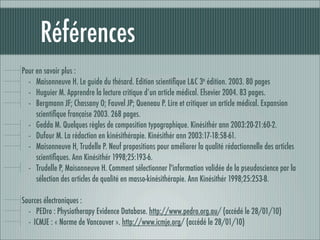 Références
Pour en savoir plus :
  - Maisonneuve H. Le guide du thésard. Edition scientiﬁque L&C 3e édition. 2003. 80 pages
  - Huguier M. Apprendre la lecture critique d’un article médical. Elsevier 2004. 83 pages.
  - Bergmann JF; Chassany O; Fauvel JP; Queneau P. Lire et critiquer un article médical. Expansion
     scientiﬁque française 2003. 268 pages.
  - Gedda M. Quelques règles de composition typographique. Kinésithér ann 2003:20-21:60-2.
  - Dufour M. La rédaction en kinésithérapie. Kinésithér ann 2003:17-18:58-61.
  - Maisonneuve H, Trudelle P. Neuf propositions pour améliorer la qualité rédactionnelle des articles
     scientiﬁques. Ann Kinésithér 1998;25:193-6.
  - Trudelle P, Maisonneuve H. Comment sélectionner l'information validée de la pseudoscience par la
     sélection des articles de qualité en masso-kinésithérapie. Ann Kinésithér 1998;25:253-8.

Sources électroniques :
  - PEDro : Physiotherapy Evidence Database. http://www.pedro.org.au/ (accédé le 28/01/10)
  - ICMJE : « Norme de Vancouver ». http://www.icmje.org/ (accédé le 28/01/10)
 