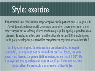 Style: exercice
J'ai pratiqué une rééducation proprioceptive sur le patient que je soignais. Il
  n'avait jamais entendu parlé de reprogrammation neuro-motrice et a été
assez surpris par ces déséquilibres soudains que je lui appliqué pendant mes
 séances. Je crois, en effet, que l'amélioration de la sensibilité profonde est
  utile pour développer de nouvelles compétences psychomotrices chez Mr F

   Mr F ignore ce qu'est la rééducation proprioceptive. En appui
 unipodal, j'ai appliqué des déséquilibres brefs ou longs, les yeux
ouverts ou fermés. Le genou était en extension ou ﬂéchi à 30°. Mr
F a exprimé son appréhension durant les 10 à 15 minutes de cette
      rééducation. Ce protocole a montré son efﬁcacité (réf).
 