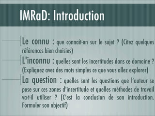 IMRaD: Introduction
Le connu : que connaît-on sur le sujet ? (Citez quelques
références bien choisies)
L'inconnu : quelles sont les incertitudes dans ce domaine ?
(Expliquez avec des mots simples ce que vous allez explorer)
La question : quelles sont les questions que l’auteur se
pose sur ces zones d'incertitude et quelles méthodes de travail
va-t-il utiliser ? (C'est la conclusion de son introduction.
Formuler son objectif)
 