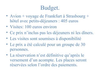 Budget. 
• Avion + voyage de Frankfurt à Strasbourg + 
hôtel avec petits-déjeuners : 405 euros 
• Visites: 100 euros environ 
• Ce prix n’inclus pas les déjeuners ni les dîners. 
• Les visites sont soumises à disponibilité 
• Le prix a été calculé pour un groupe de 30 
personnes. 
• La réservation n’est définitive qu’après le 
versement d’un acompte. Les places seront 
réservées selon l’ordre des paiements. 
