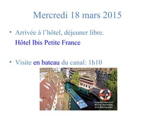 Mercredi 18 mars 2015 
• Arrivée à l’hôtel, déjeuner libre. 
Hôtel Ibis Petite France 
• Visite en bateau du canal: 1h10 
 