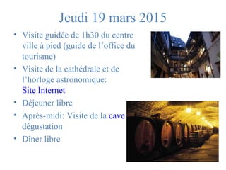 Jeudi 19 mars 2015 
• Visite guidée de 1h30 du centre 
ville à pied (guide de l’office du 
tourisme) 
• Visite de la cathédrale et de 
l’horloge astronomique: 
Site Internet 
• Déjeuner libre 
• Après-midi: Visite de la cave et 
dégustation 
• Dîner libre 
 