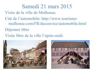 Samedi 21 mars 2015 
Visite de la ville de Mulhouse. 
Cité de l’automobile: http://www.tourisme-mulhouse. 
com/FR/decouvrez/automobile.html 
Déjeuner libre 
Visite libre de la ville l’après-midi. 
 