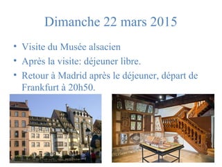 Dimanche 22 mars 2015 
• Visite du Musée alsacien 
• Après la visite: déjeuner libre. 
• Retour à Madrid après le déjeuner, départ de 
Frankfurt à 20h50. 
 
